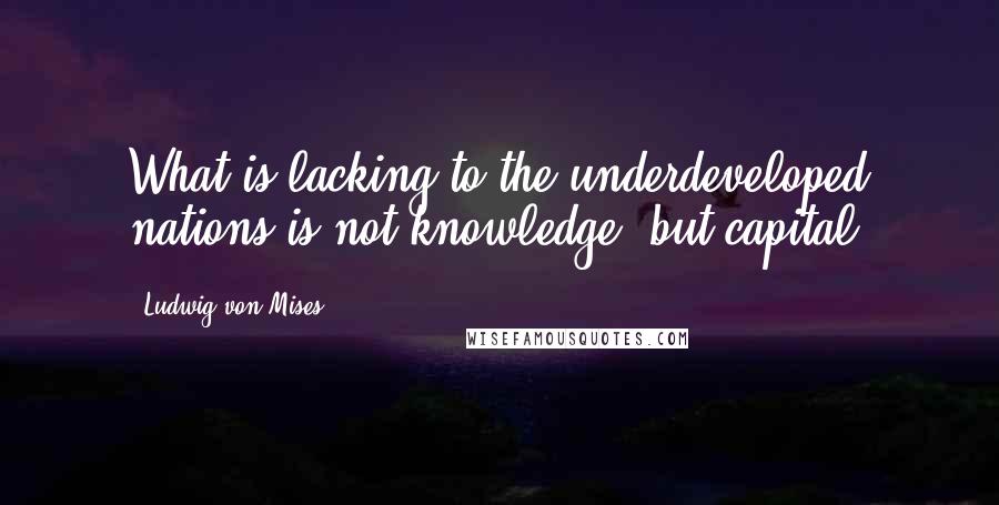 Ludwig Von Mises Quotes: What is lacking to the underdeveloped nations is not knowledge, but capital.