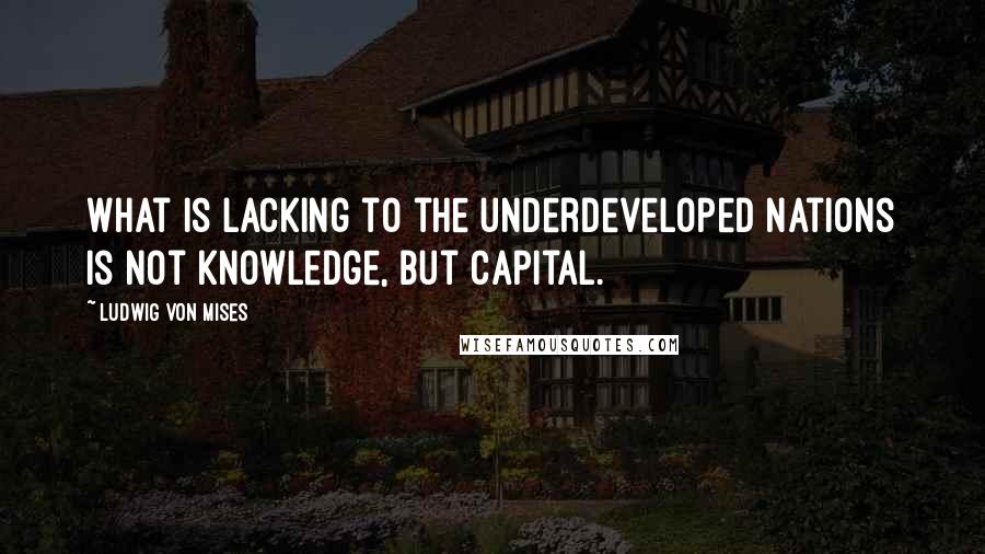 Ludwig Von Mises Quotes: What is lacking to the underdeveloped nations is not knowledge, but capital.