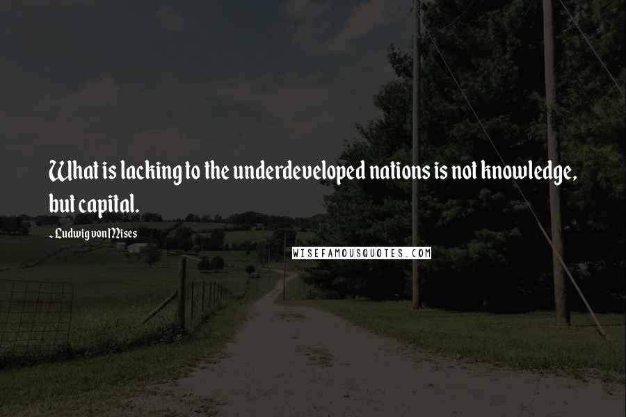 Ludwig Von Mises Quotes: What is lacking to the underdeveloped nations is not knowledge, but capital.