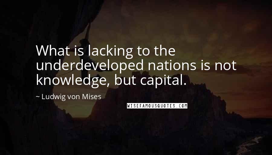 Ludwig Von Mises Quotes: What is lacking to the underdeveloped nations is not knowledge, but capital.