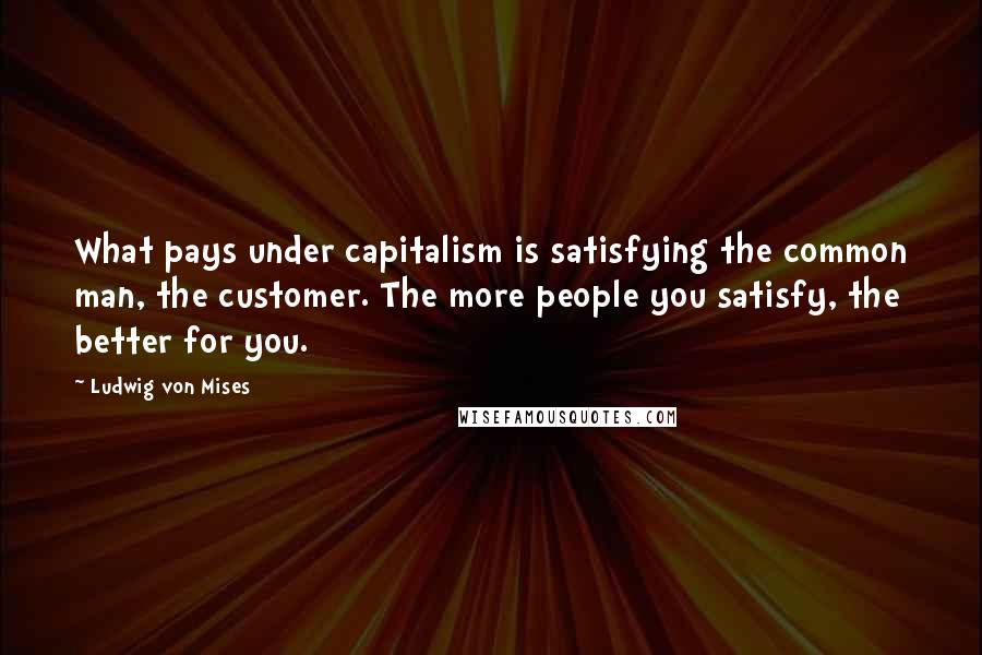 Ludwig Von Mises Quotes: What pays under capitalism is satisfying the common man, the customer. The more people you satisfy, the better for you.