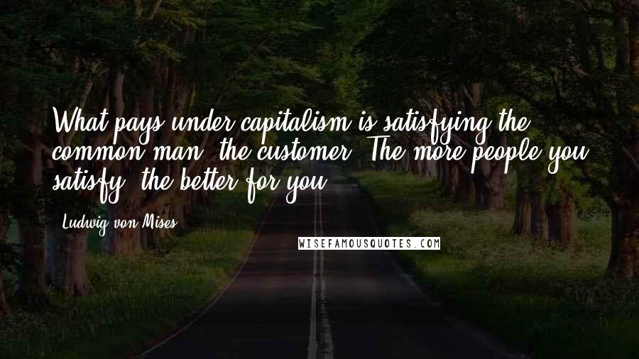 Ludwig Von Mises Quotes: What pays under capitalism is satisfying the common man, the customer. The more people you satisfy, the better for you.