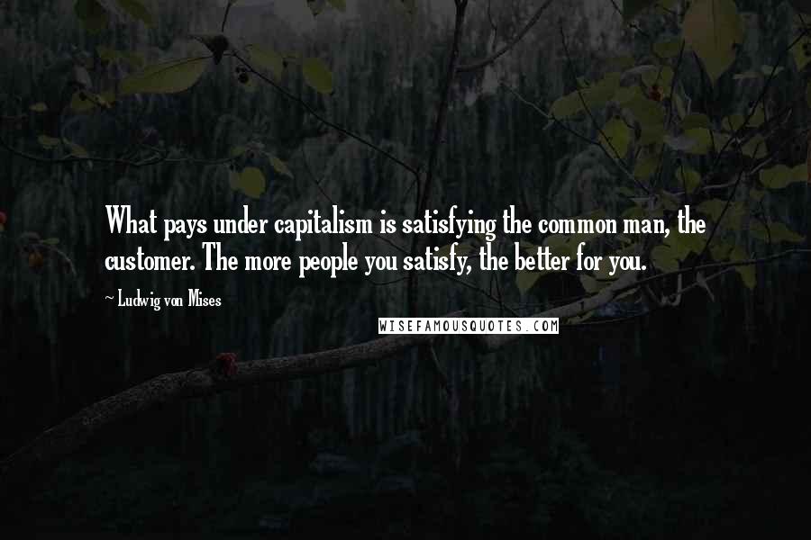 Ludwig Von Mises Quotes: What pays under capitalism is satisfying the common man, the customer. The more people you satisfy, the better for you.