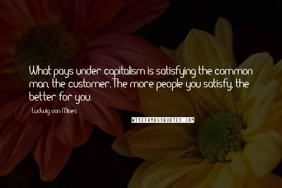 Ludwig Von Mises Quotes: What pays under capitalism is satisfying the common man, the customer. The more people you satisfy, the better for you.