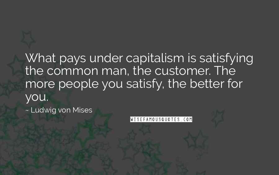 Ludwig Von Mises Quotes: What pays under capitalism is satisfying the common man, the customer. The more people you satisfy, the better for you.