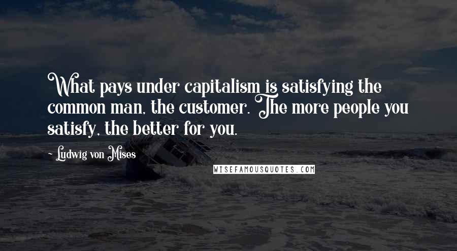 Ludwig Von Mises Quotes: What pays under capitalism is satisfying the common man, the customer. The more people you satisfy, the better for you.