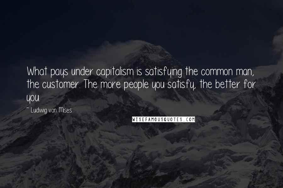 Ludwig Von Mises Quotes: What pays under capitalism is satisfying the common man, the customer. The more people you satisfy, the better for you.
