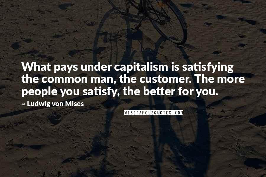 Ludwig Von Mises Quotes: What pays under capitalism is satisfying the common man, the customer. The more people you satisfy, the better for you.