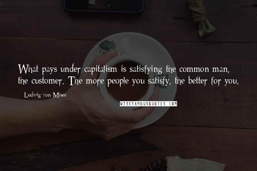 Ludwig Von Mises Quotes: What pays under capitalism is satisfying the common man, the customer. The more people you satisfy, the better for you.