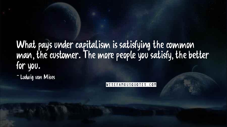 Ludwig Von Mises Quotes: What pays under capitalism is satisfying the common man, the customer. The more people you satisfy, the better for you.