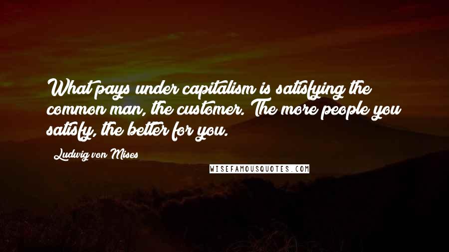 Ludwig Von Mises Quotes: What pays under capitalism is satisfying the common man, the customer. The more people you satisfy, the better for you.