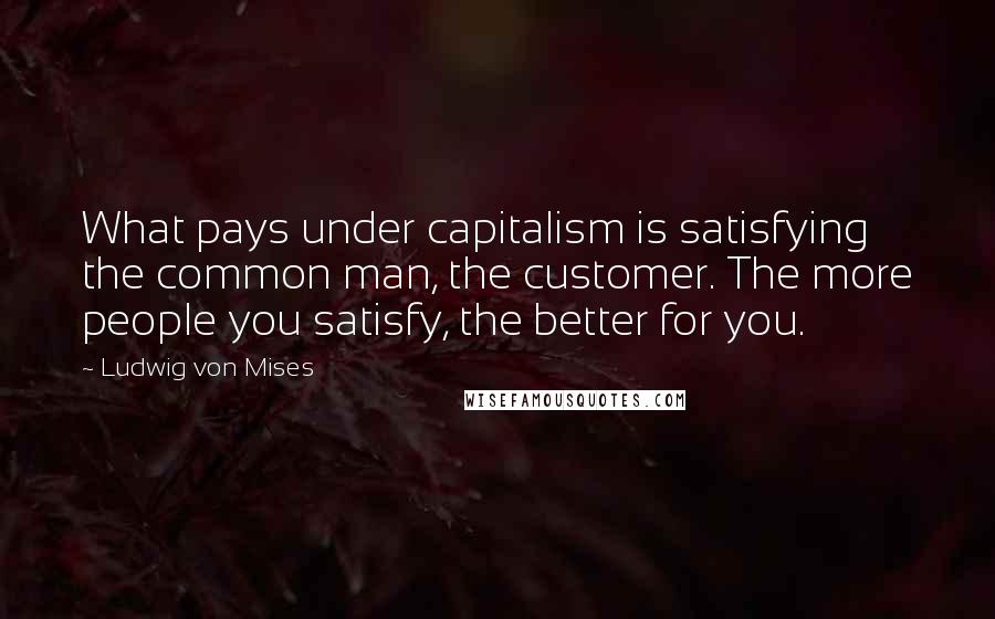 Ludwig Von Mises Quotes: What pays under capitalism is satisfying the common man, the customer. The more people you satisfy, the better for you.