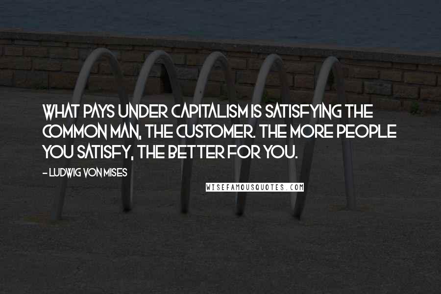 Ludwig Von Mises Quotes: What pays under capitalism is satisfying the common man, the customer. The more people you satisfy, the better for you.