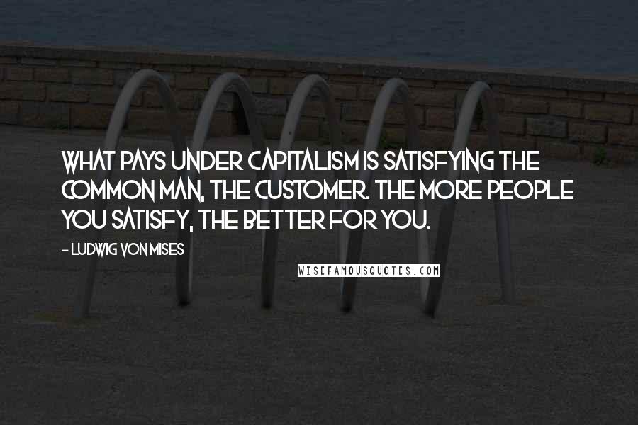 Ludwig Von Mises Quotes: What pays under capitalism is satisfying the common man, the customer. The more people you satisfy, the better for you.