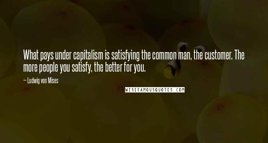 Ludwig Von Mises Quotes: What pays under capitalism is satisfying the common man, the customer. The more people you satisfy, the better for you.