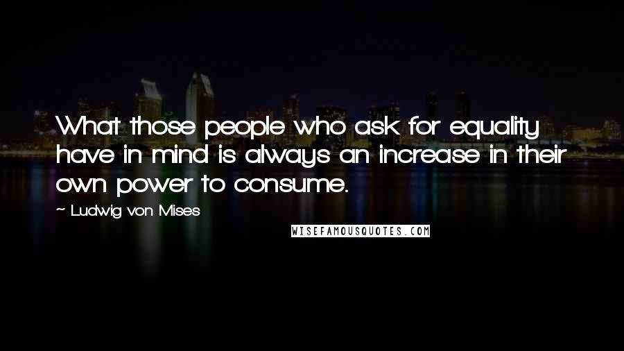 Ludwig Von Mises Quotes: What those people who ask for equality have in mind is always an increase in their own power to consume.