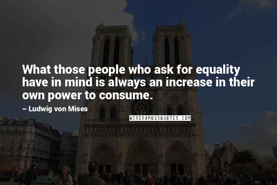 Ludwig Von Mises Quotes: What those people who ask for equality have in mind is always an increase in their own power to consume.