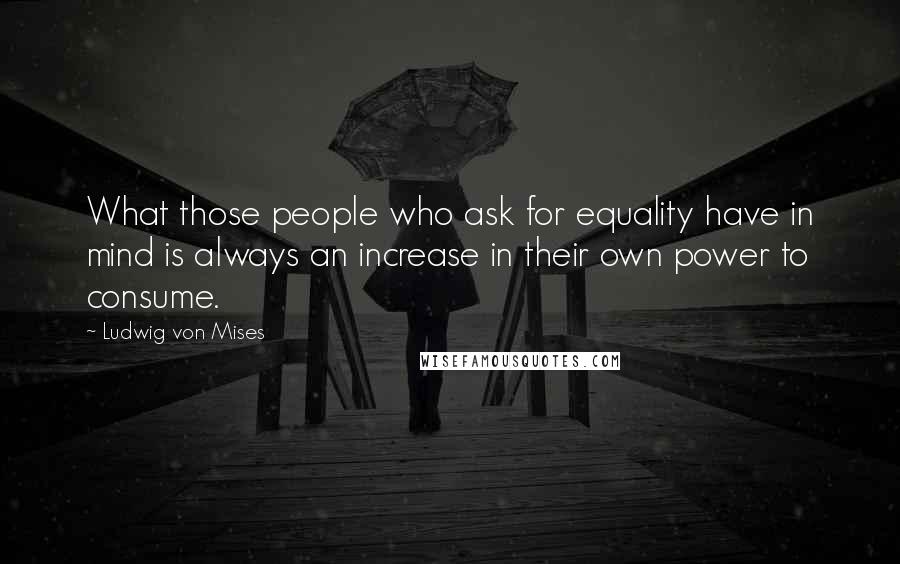 Ludwig Von Mises Quotes: What those people who ask for equality have in mind is always an increase in their own power to consume.