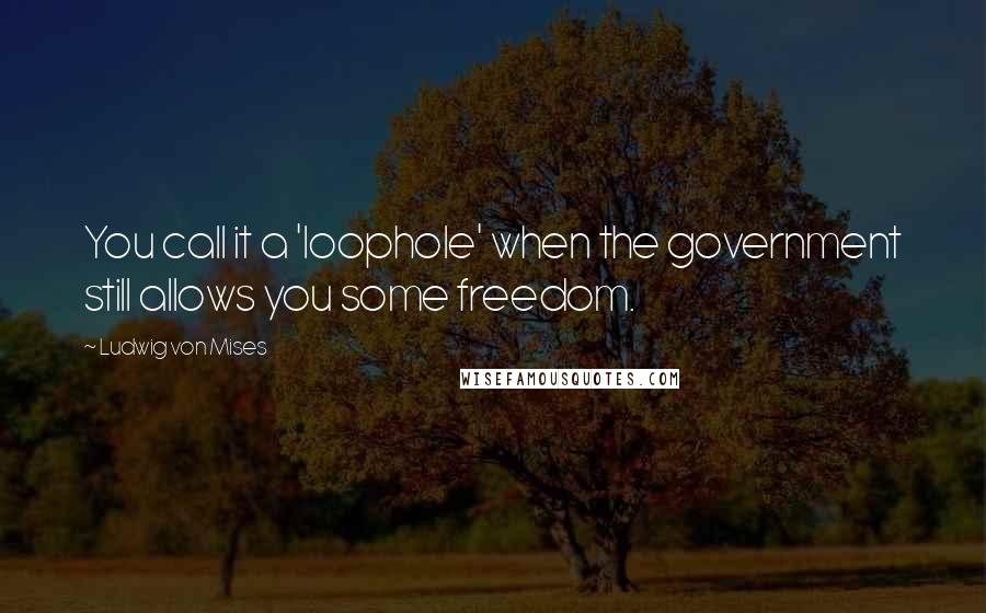Ludwig Von Mises Quotes: You call it a 'loophole' when the government still allows you some freedom.