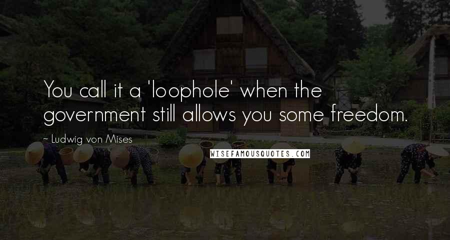 Ludwig Von Mises Quotes: You call it a 'loophole' when the government still allows you some freedom.