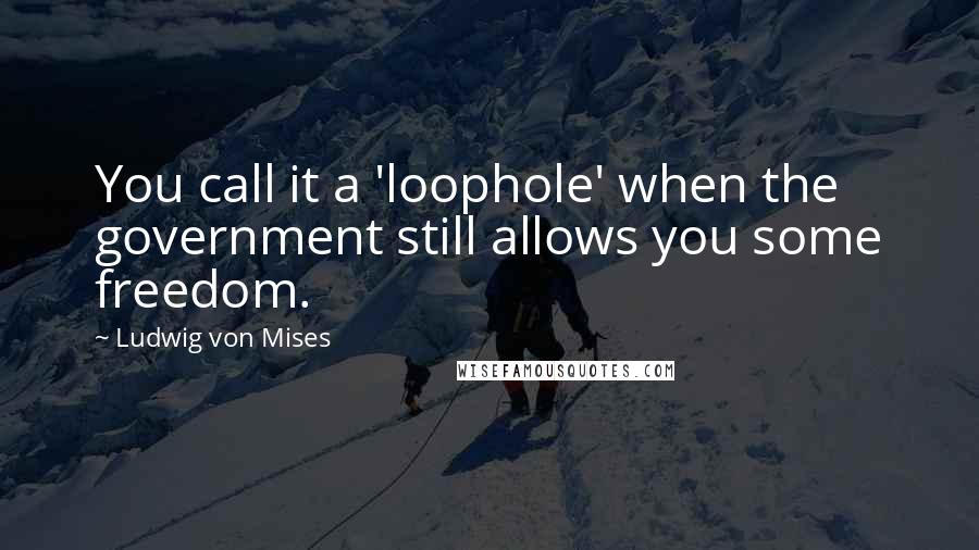 Ludwig Von Mises Quotes: You call it a 'loophole' when the government still allows you some freedom.