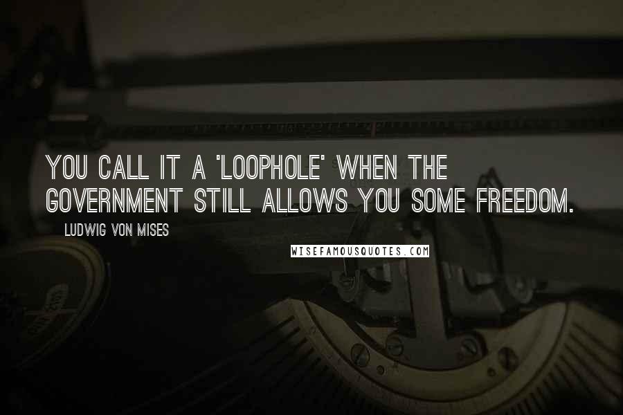 Ludwig Von Mises Quotes: You call it a 'loophole' when the government still allows you some freedom.
