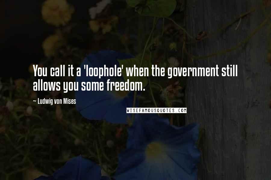 Ludwig Von Mises Quotes: You call it a 'loophole' when the government still allows you some freedom.