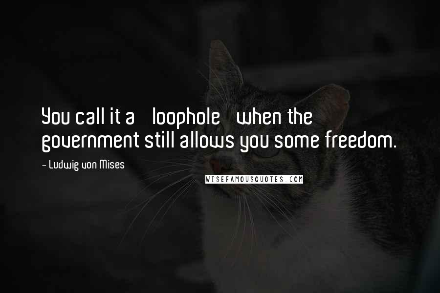 Ludwig Von Mises Quotes: You call it a 'loophole' when the government still allows you some freedom.