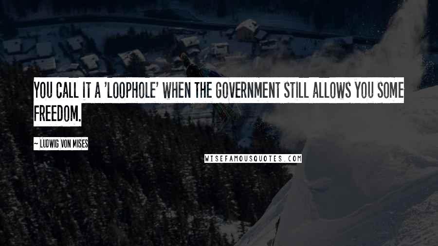 Ludwig Von Mises Quotes: You call it a 'loophole' when the government still allows you some freedom.