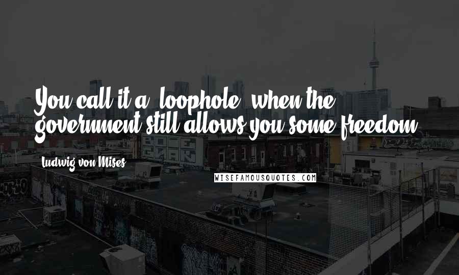 Ludwig Von Mises Quotes: You call it a 'loophole' when the government still allows you some freedom.