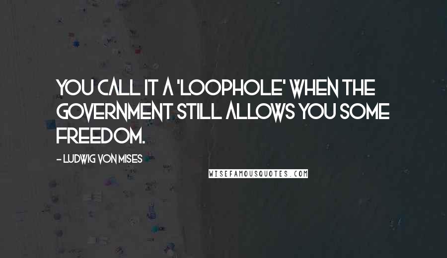 Ludwig Von Mises Quotes: You call it a 'loophole' when the government still allows you some freedom.