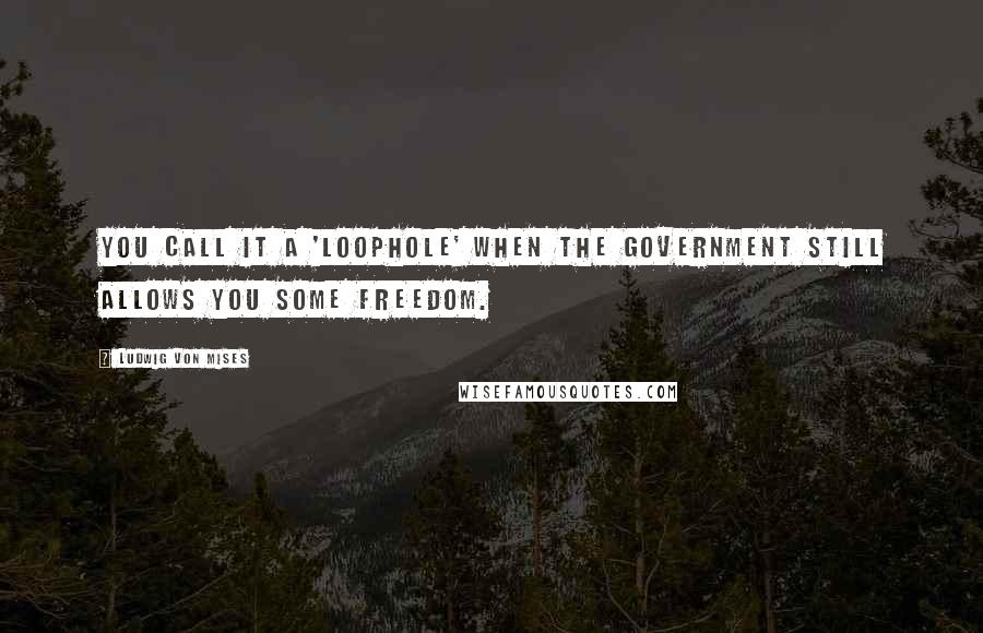 Ludwig Von Mises Quotes: You call it a 'loophole' when the government still allows you some freedom.