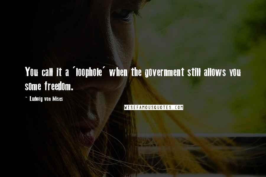 Ludwig Von Mises Quotes: You call it a 'loophole' when the government still allows you some freedom.