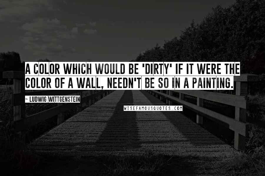 Ludwig Wittgenstein Quotes: A color which would be 'dirty' if it were the color of a wall, needn't be so in a painting.