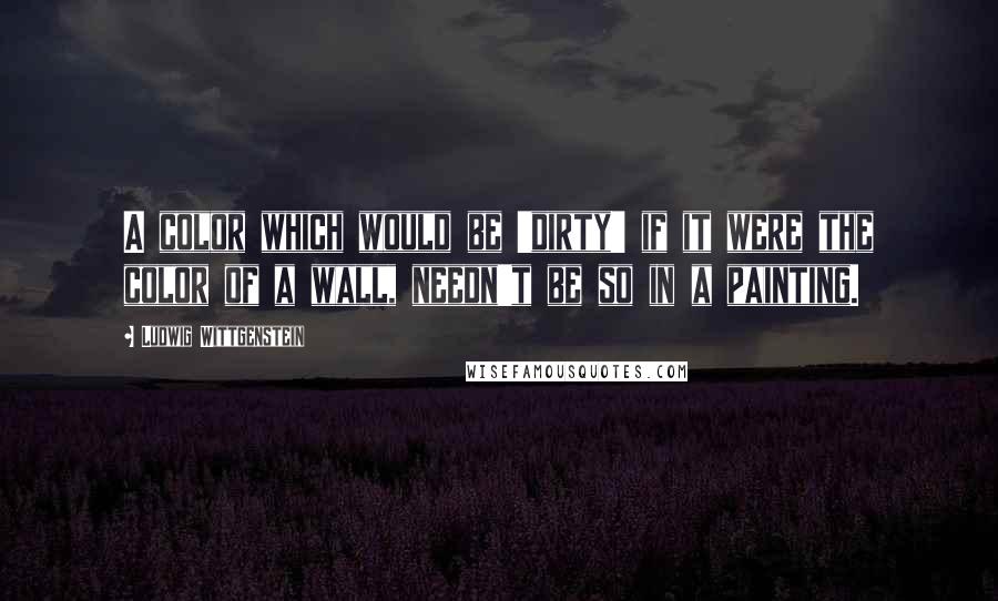 Ludwig Wittgenstein Quotes: A color which would be 'dirty' if it were the color of a wall, needn't be so in a painting.