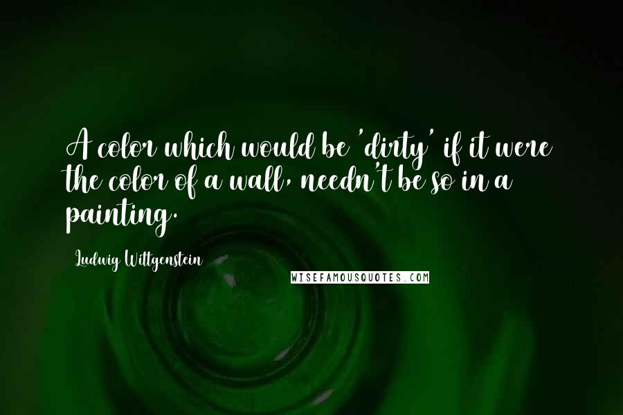 Ludwig Wittgenstein Quotes: A color which would be 'dirty' if it were the color of a wall, needn't be so in a painting.