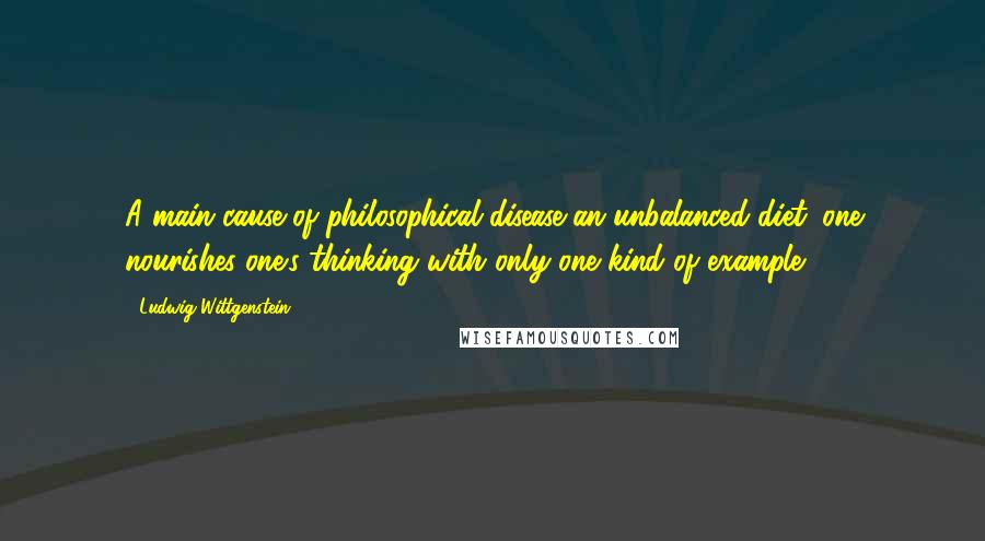 Ludwig Wittgenstein Quotes: A main cause of philosophical disease-an unbalanced diet: one nourishes one's thinking with only one kind of example.