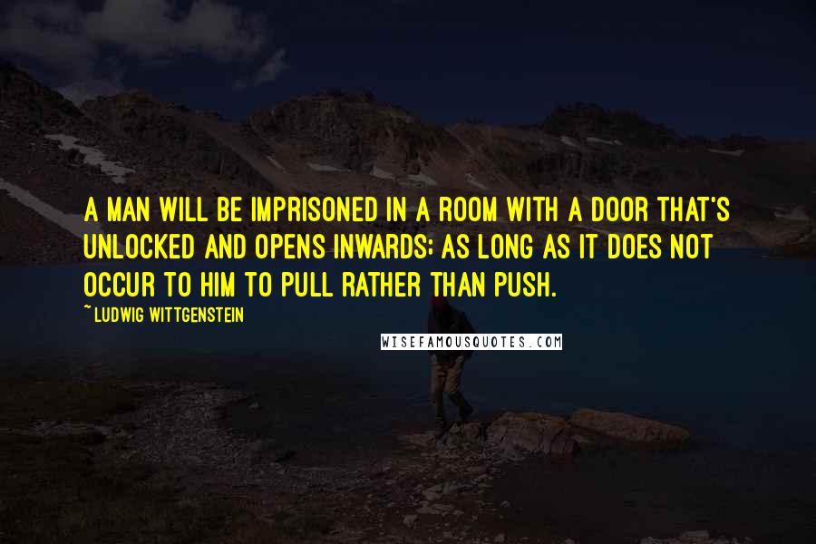 Ludwig Wittgenstein Quotes: A man will be imprisoned in a room with a door that's unlocked and opens inwards; as long as it does not occur to him to pull rather than push.