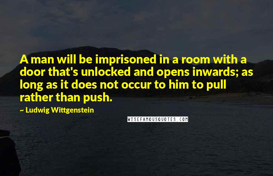 Ludwig Wittgenstein Quotes: A man will be imprisoned in a room with a door that's unlocked and opens inwards; as long as it does not occur to him to pull rather than push.