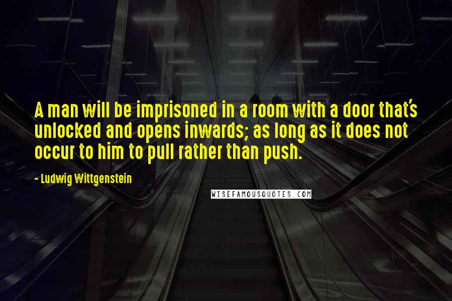 Ludwig Wittgenstein Quotes: A man will be imprisoned in a room with a door that's unlocked and opens inwards; as long as it does not occur to him to pull rather than push.