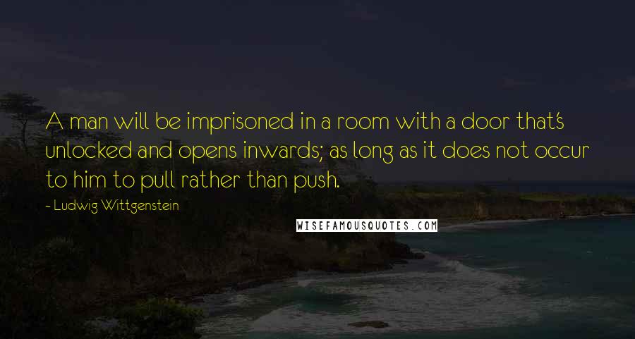 Ludwig Wittgenstein Quotes: A man will be imprisoned in a room with a door that's unlocked and opens inwards; as long as it does not occur to him to pull rather than push.