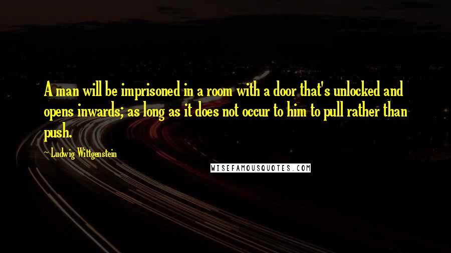 Ludwig Wittgenstein Quotes: A man will be imprisoned in a room with a door that's unlocked and opens inwards; as long as it does not occur to him to pull rather than push.