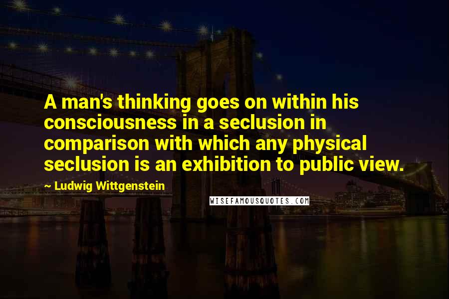 Ludwig Wittgenstein Quotes: A man's thinking goes on within his consciousness in a seclusion in comparison with which any physical seclusion is an exhibition to public view.