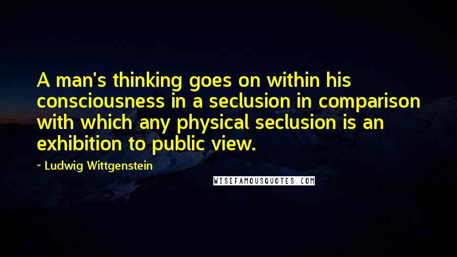 Ludwig Wittgenstein Quotes: A man's thinking goes on within his consciousness in a seclusion in comparison with which any physical seclusion is an exhibition to public view.