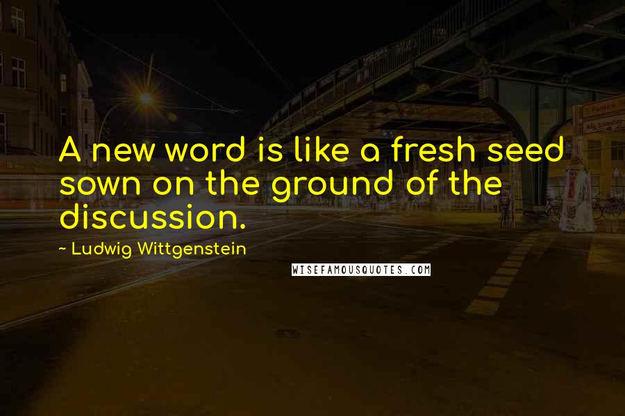 Ludwig Wittgenstein Quotes: A new word is like a fresh seed sown on the ground of the discussion.