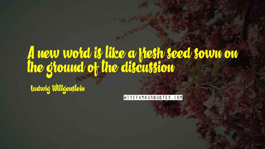 Ludwig Wittgenstein Quotes: A new word is like a fresh seed sown on the ground of the discussion.