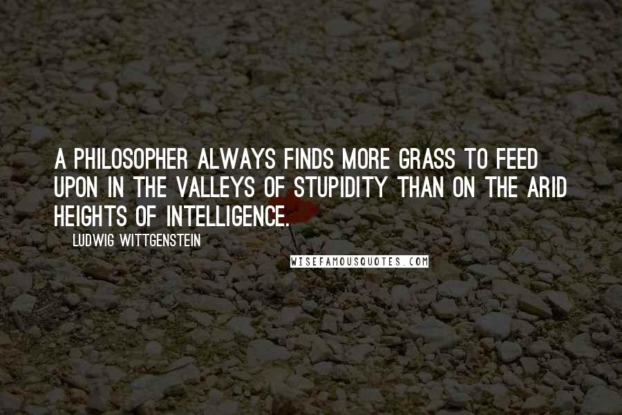 Ludwig Wittgenstein Quotes: A philosopher always finds more grass to feed upon in the valleys of stupidity than on the arid heights of intelligence.