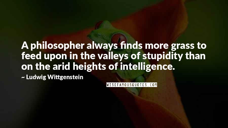 Ludwig Wittgenstein Quotes: A philosopher always finds more grass to feed upon in the valleys of stupidity than on the arid heights of intelligence.