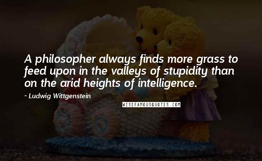 Ludwig Wittgenstein Quotes: A philosopher always finds more grass to feed upon in the valleys of stupidity than on the arid heights of intelligence.