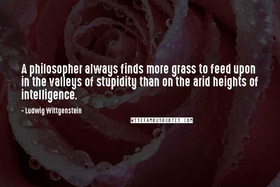 Ludwig Wittgenstein Quotes: A philosopher always finds more grass to feed upon in the valleys of stupidity than on the arid heights of intelligence.